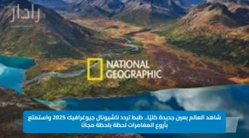 شاهد العالم بعين جديدة كليًا.. ظبط تردد ناشيونال جيوغرافيك 2025 واستمتع بأروع المغامرات لحظة بلحظة مجانًا