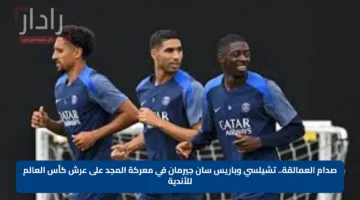 صدام العمالقة.. تشيلسي وباريس سان جيرمان في معركة المجد على عرش كأس العالم للأندية
