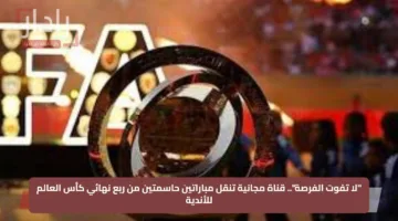 “لا تفوت الفرصة”.. قناة مجانية تنقل مباراتين حاسمتين من ربع نهائي كأس العالم للأندية