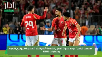 “معسكر تونس” موعد مباراة الاهلي القادمة أمام اتحاد قسنطينة الجزائري الودية والقنوات الناقلة