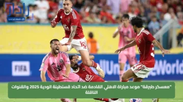 “معسكر طبرقة” موعد مباراة الاهلي القادمة ضد اتحاد قسنطينة الودية 2025 والقنوات الناقلة