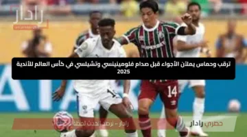 ترقب وحماس يملآن الأجواء قبل صدام فلومينينسي وتشيلسي في كأس العالم للأندية 2025