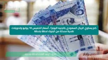 كم يساوي الريال السعودي بالجنيه اليوم؟.. أسعار الخميس 10 يوليو وتحويلات نقدية محدثة من البنوك لحظة بلحظة